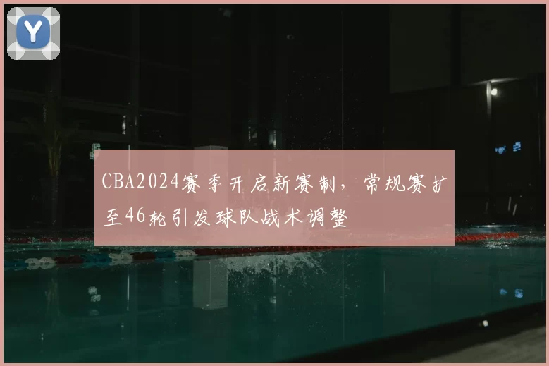 CBA2024赛季开启新赛制，常规赛扩至46轮引发球队战术调整