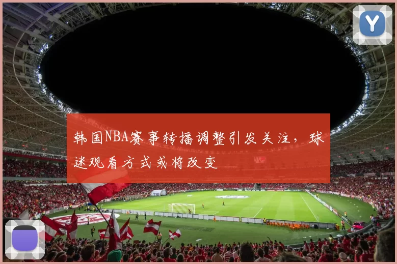 韩国NBA赛事转播调整引发关注,球迷观看方式或将改变